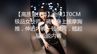 【高质量技师】会所170CM极品女技师，骑在身上按摩胸推，伸进内裤一顿模穴，翘起屁股脱内裤