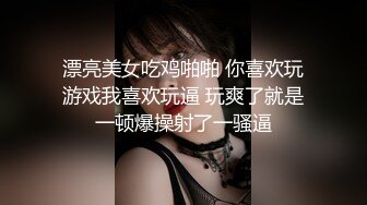 漂亮美女吃鸡啪啪 你喜欢玩游戏我喜欢玩逼 玩爽了就是一顿爆操射了一骚逼