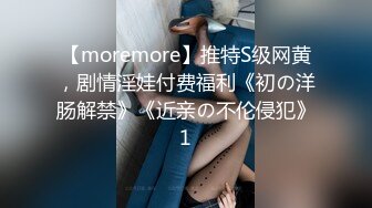 【moremore】推特S级网黄，剧情淫娃付费福利《初の洋肠解禁》《近亲の不伦侵犯》1