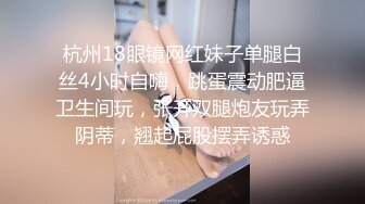 杭州18眼镜网红妹子单腿白丝4小时自嗨，跳蛋震动肥逼卫生间玩，张开双腿炮友玩弄阴蒂，翘起屁股摆弄诱惑