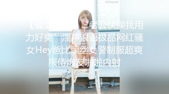 【骚话连篇】“老公快操我用力好爽”淫声浪语极品网红骚女Hey爸比黑丝女警制服超爽服侍炮友啪啪内射