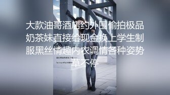 大款油哥酒店约外围偷拍极品奶茶妹直接给现金换上学生制服黑丝情趣内衣调情各种姿势草不停