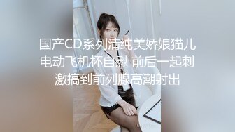 国产CD系列清纯美娇娘猫儿电动飞机杯自慰 前后一起刺激搞到前列腺高潮射出