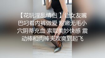 【花玩淫乱情侣 】让女友嘴巴叼着内裤做爱 粉嫩无毛小穴阴蒂充血 索取美妙快感 震动棒和肉棒夹攻爽到起飞