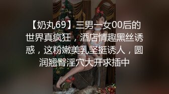 【奶丸69】三男一女00后的世界真疯狂，酒店情趣黑丝诱惑，这粉嫩美乳坚挺诱人，圆润翘臀淫穴大开求插中