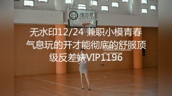 无水印12/24 兼职小模青春气息玩的开才能彻底的舒服顶级反差婊VIP1196