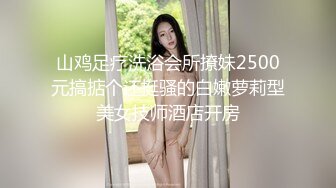 山鸡足疗洗浴会所撩妹2500元搞掂个还挺骚的白嫩萝莉型美女技师酒店开房