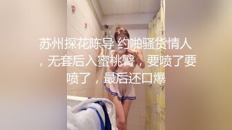 苏州探花陈导 约啪骚货情人，无套后入蜜桃臀，要喷了要喷了，最后还口爆