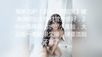 最新出炉！黑人【宇航员】健身房明女士身材管控很好，26cm黑棒捣出水！小露脸，大屁股一看就很欠操，快要顶到子宫了