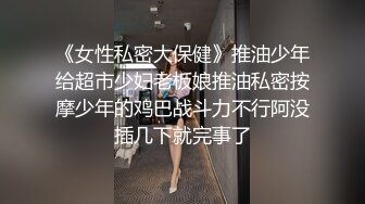 《女性私密大保健》推油少年给超市少妇老板娘推油私密按摩少年的鸡巴战斗力不行阿没插几下就完事了