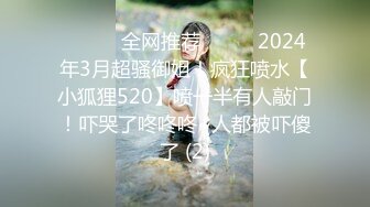 ☀️☀️全网推荐☀️☀️2024年3月超骚御姐！疯狂喷水【小狐狸520】喷一半有人敲门！吓哭了咚咚咚~人都被吓傻了 (2)