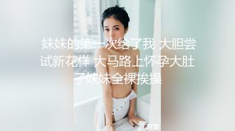  妹妹的第一次给了我 大胆尝试新花样 大马路上怀孕大肚子妹妹全裸挨操