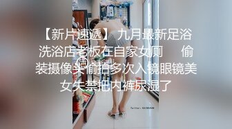 【新片速遞】 九月最新足浴洗浴店老板在自家女厕❤️偷装摄像头偷拍多次入镜眼镜美女失禁把内裤尿湿了