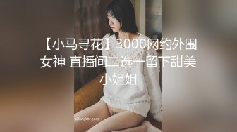 【小马寻花】3000网约外围女神 直播间二选一留下甜美小姐姐