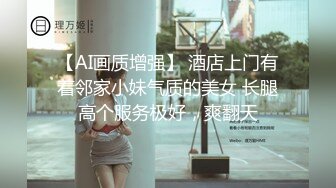 【AI画质增强】 酒店上门有着邻家小妹气质的美女 长腿高个服务极好，爽翻天