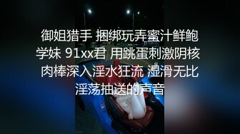 御姐猎手 捆绑玩弄蜜汁鲜鲍学妹 91xx君 用跳蛋刺激阴核 肉棒深入淫水狂流 湿滑无比淫荡抽送的声音