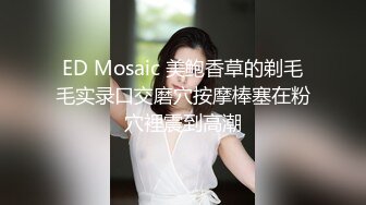 ED Mosaic 美鲍香草的剃毛毛实录口交磨穴按摩棒塞在粉穴裡震到高潮