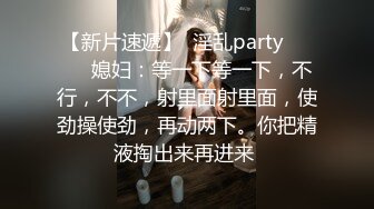 【新片速遞】  淫乱party❤️❤️媳妇：等一下等一下，不行，不不，射里面射里面，使劲操使劲，再动两下。你把精液掏出来再进来 