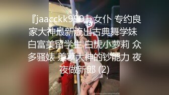 『jaacckk999』女仆 专约良家大神最新流出古典舞学妹 白富美留学生 白虎小萝莉 众多骚婊 羡慕大神的钞能力 夜夜做新郎 (2)