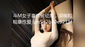 斗M女子喜欢被征服，深喉和粗暴性爱 (ph5d2b80e9219fe)