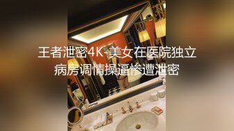 王者泄密4K-美女在医院独立病房调情操逼惨遭泄密