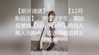 【新片速遞】  ⚫️⚫️【12月新品③】，清纯留学生，露脸反差婊【lucymochi】给白人黑人当狗肏，双通调教道具女同啪啪