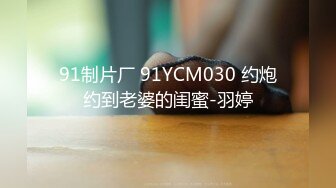 91制片厂 91YCM030 约炮约到老婆的闺蜜-羽婷