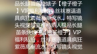 ★☆稀缺资源☆★推特新人极品长腿苗条烧婊子【橙子橙子】VIP福利私拍，丝袜塞逼道具疯狂紫薇高潮流水，特写镜头视觉盛宴推特新人极品长腿苗条烧婊子【橙子橙子】VIP福利私拍，丝袜塞逼道具疯狂紫薇高潮流水，特写镜头视觉盛宴 (5)