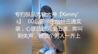 专约极品尤物大神『Kenny’s』✅00后留学生指奸三通实录，心理防线完全击溃…爽叫到失声，被三个男人一齐上