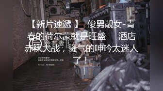 【新片速遞 】  俊男靓女-青春的荷尔蒙就是旺盛❤️酒店赤裸大战，骚气的呻吟太迷人了！